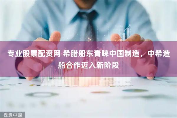 专业股票配资网 希腊船东青睐中国制造，中希造船合作迈入新阶段