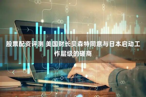 股票配资评测 美国财长贝森特同意与日本启动工作层级的磋商