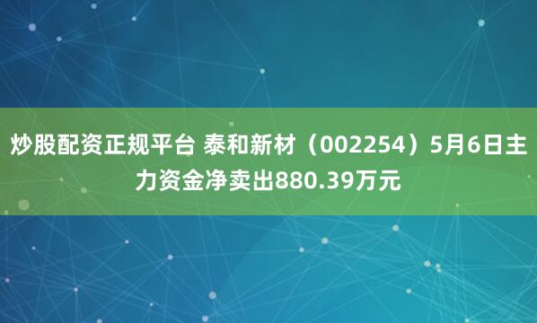炒股配资正规平台 泰和新材（002254）5月6日主力资金净卖出880.39万元