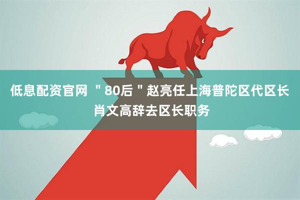低息配资官网 ＂80后＂赵亮任上海普陀区代区长 肖文高辞去区长职务