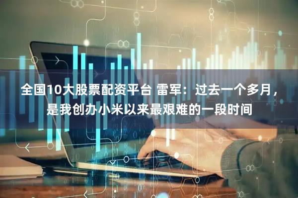 全国10大股票配资平台 雷军：过去一个多月，是我创办小米以来最艰难的一段时间