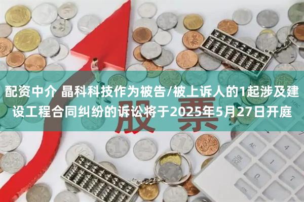 配资中介 晶科科技作为被告/被上诉人的1起涉及建设工程合同纠纷的诉讼将于2025年5月27日开庭