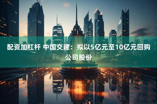 配资加杠杆 中国交建：拟以5亿元至10亿元回购公司股份