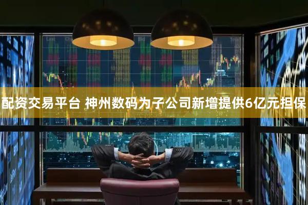 配资交易平台 神州数码为子公司新增提供6亿元担保