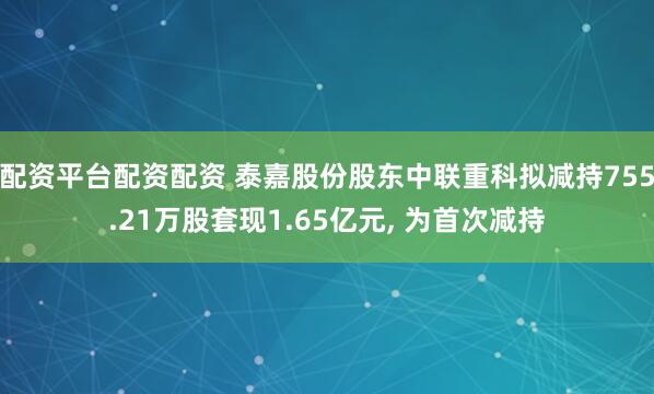 配资平台配资配资 泰嘉股份股东中联重科拟减持755.21万股套现1.65亿元, 为首次减持