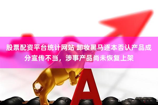 股票配资平台统计网站 卸妆黑马逐本否认产品成分宣传不当，涉事产品尚未恢复上架